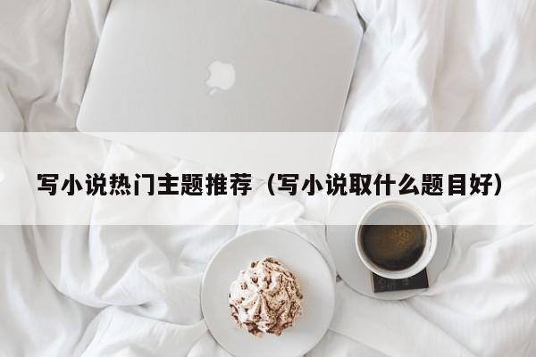 写小说热门主题推荐（写小说取什么题目好）