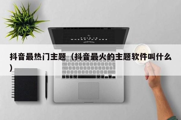抖音最热门主题（抖音最火的主题软件叫什么）