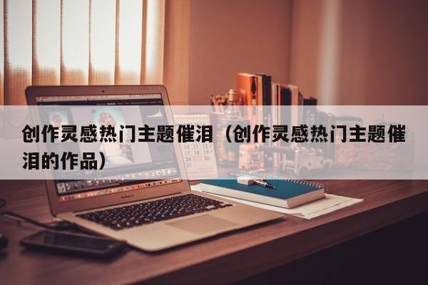 创作灵感热门主题催泪（创作灵感热门主题催泪的作品）