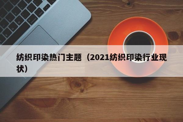 纺织印染热门主题（2021纺织印染行业现状）