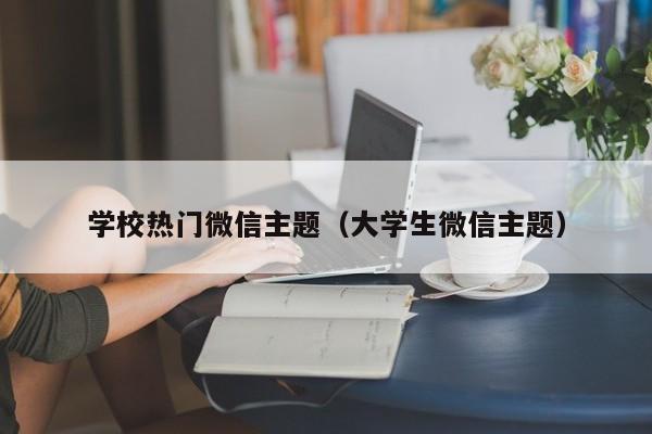 学校热门微信主题（大学生微信主题）