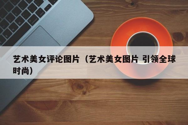 艺术美女评论图片（艺术美女图片 引领全球时尚）