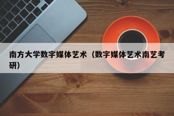 南方大学数字媒体艺术（数字媒体艺术南艺考研）