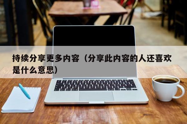 持续分享更多内容（分享此内容的人还喜欢 是什么意思）