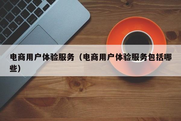 电商用户体验服务（电商用户体验服务包括哪些）