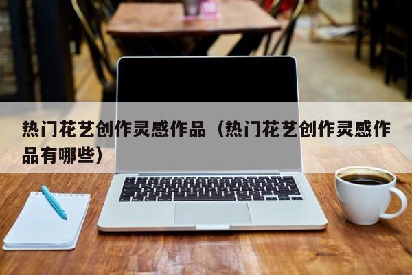 热门花艺创作灵感作品（热门花艺创作灵感作品有哪些）