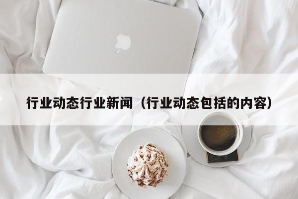 行业动态行业新闻（行业动态包括的内容）